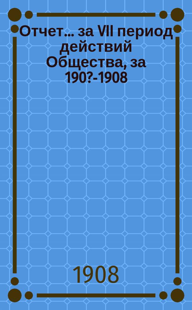 Отчет... ... за VII период действий Общества, за 190?-1908