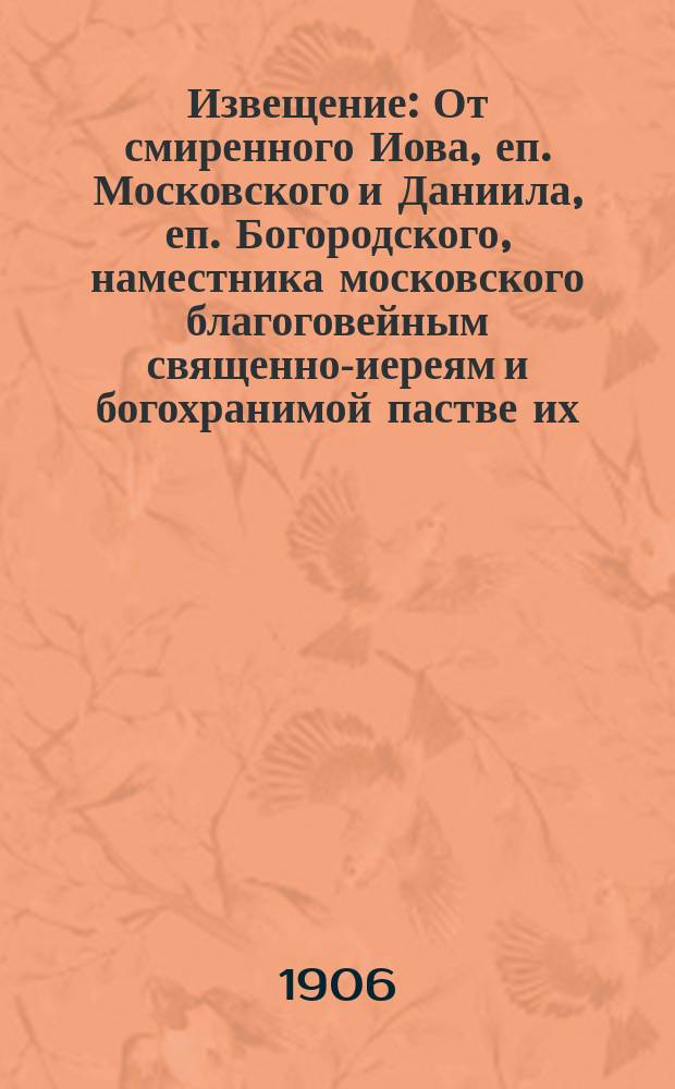 Извещение : От смиренного Иова, еп. Московского и Даниила, еп. Богородского, наместника московского благоговейным священно-иереям и богохранимой пастве их