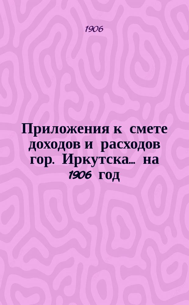 Приложения к смете доходов и расходов гор. Иркутска... ... на 1906 год