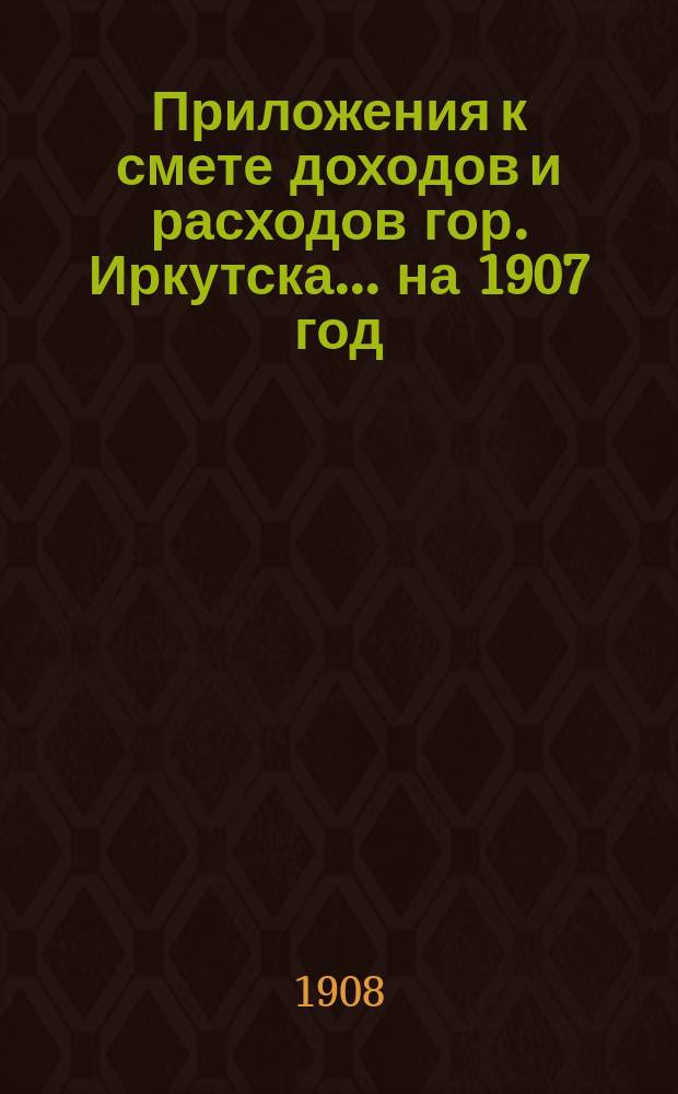 Приложения к смете доходов и расходов гор. Иркутска... ... на 1907 год