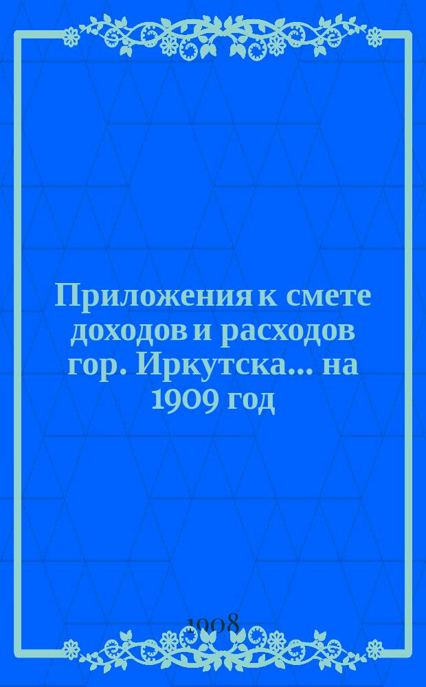 Приложения к смете доходов и расходов гор. Иркутска... ... на 1909 год