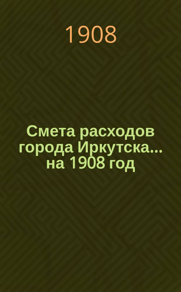 Смета расходов города Иркутска... ... на 1908 год
