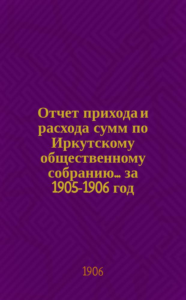 Отчет прихода и расхода сумм по Иркутскому общественному собранию... ... за 1905-1906 год