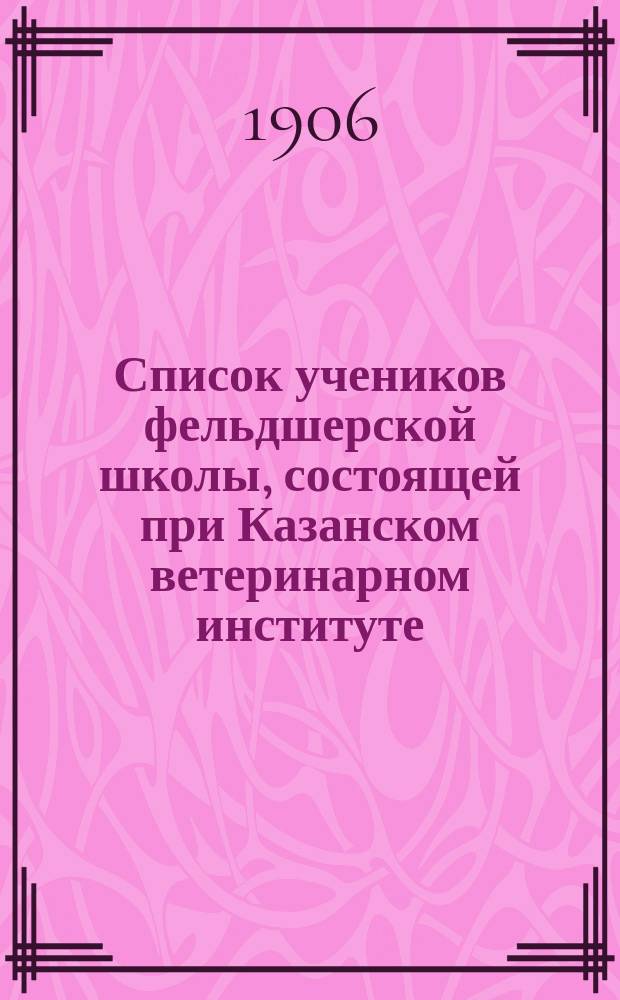Список учеников фельдшерской школы, состоящей при Казанском ветеринарном институте... ... на 1906-1907 учеб. год