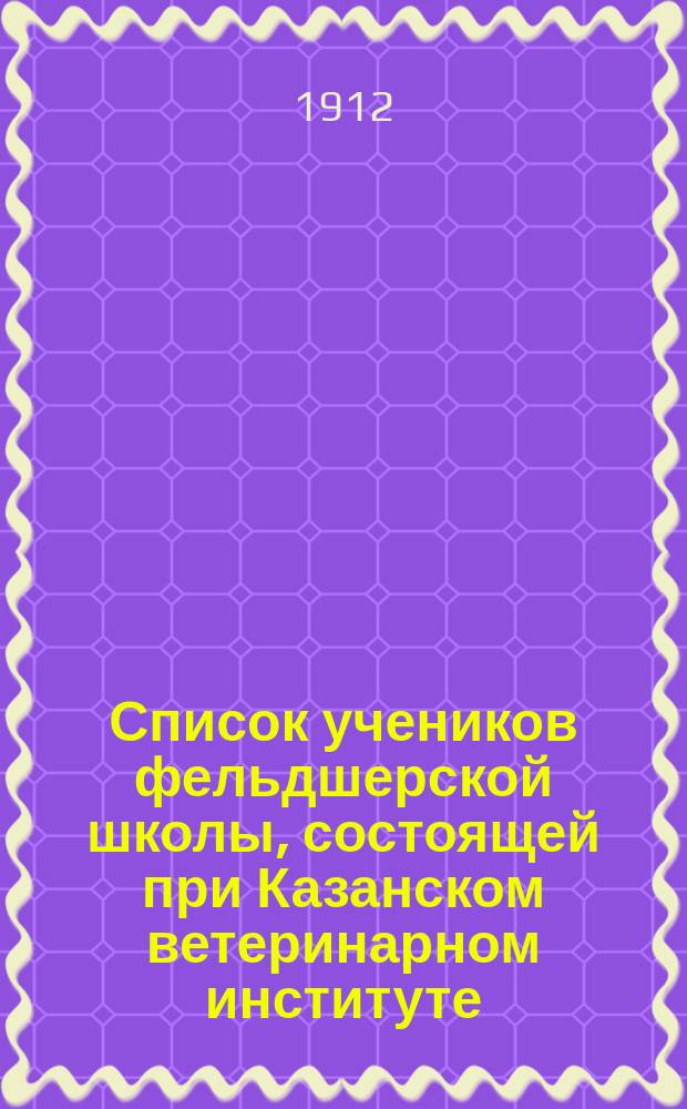 Список учеников фельдшерской школы, состоящей при Казанском ветеринарном институте... ... на 1912-1913 учеб. год