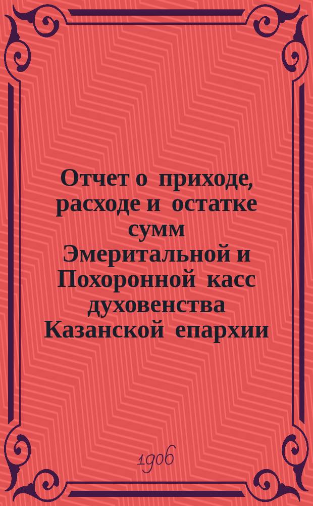 Отчет о приходе, расходе и остатке сумм Эмеритальной и Похоронной касс духовенства Казанской епархии...
