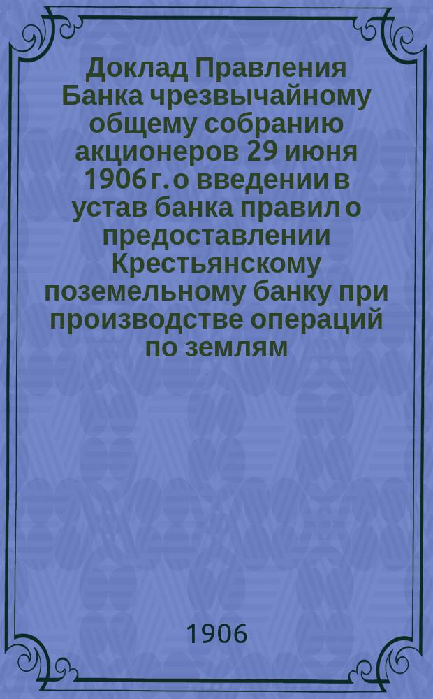 Доклад Правления Банка чрезвычайному общему собранию акционеров 29 июня 1906 г. о введении в устав банка правил о предоставлении Крестьянскому поземельному банку при производстве операций по землям, заложенным в Государственном дворянском земельном и акционерных земельных банках принимать на себя долги означенным кредитным учреждениям