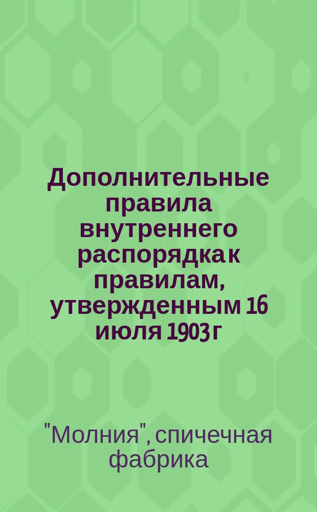 Дополнительные правила внутреннего распорядка к правилам, утвержденным 16 июля 1903 г. за № 604 для рабочих спичечной фабрики акционерного общества "Молния" в г. Мозыре : Утв. 6 янв. 1906 г.