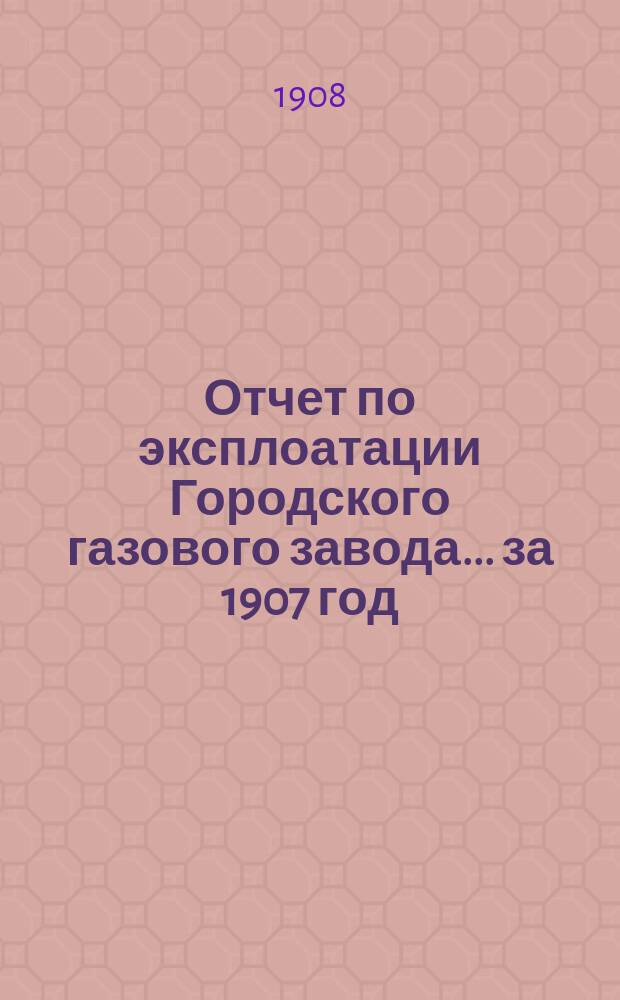 Отчет по эксплоатации Городского газового завода... за 1907 год