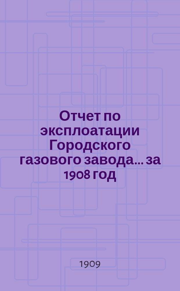 Отчет по эксплоатации Городского газового завода... за 1908 год