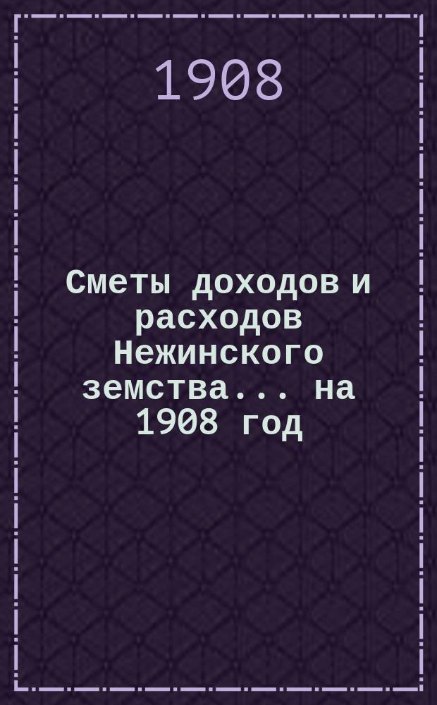 Сметы доходов и расходов Нежинского земства... ... на 1908 год