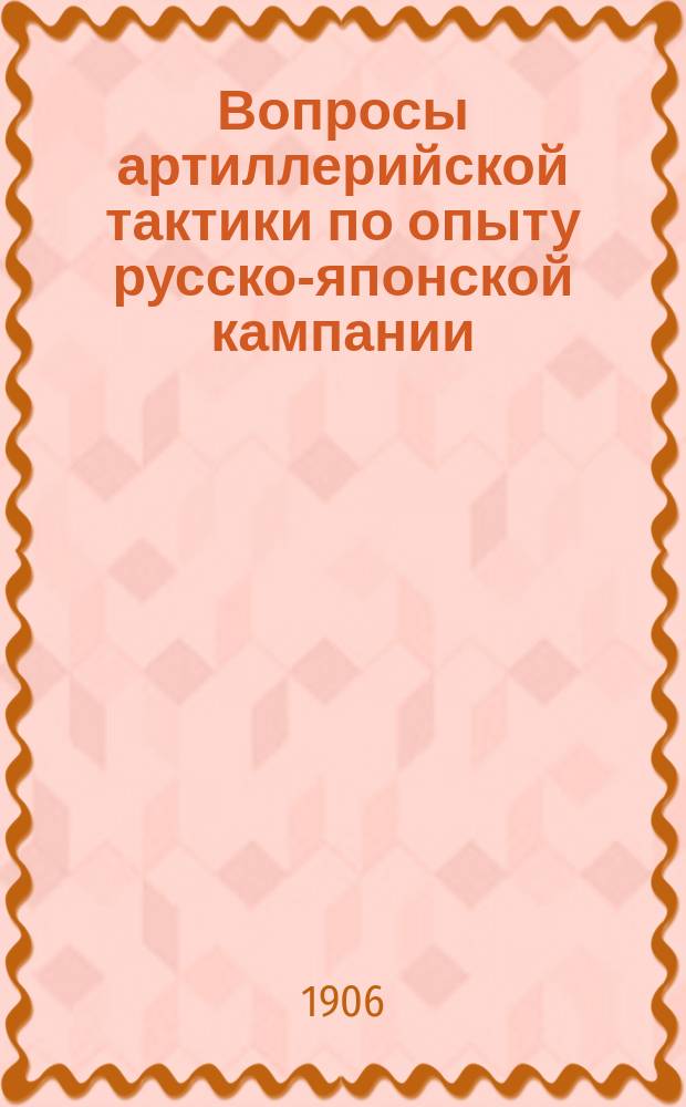 Вопросы артиллерийской тактики по опыту русско-японской кампании : (Заметки участника) : Сообщение, чит. в О-ве ревнителей воен. знаний на 162 обыкновенном общ. собрании 1-го апр. 1905 г