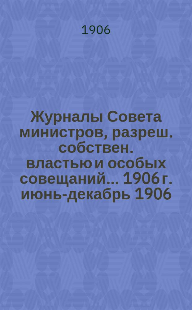 Журналы Совета министров, разреш. собствен. властью и особых совещаний... ... 1906 г. [июнь-декабрь 1906]