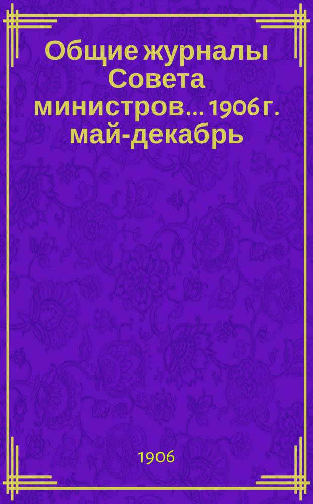 Общие журналы Совета министров. ... 1906 г. [май-декабрь