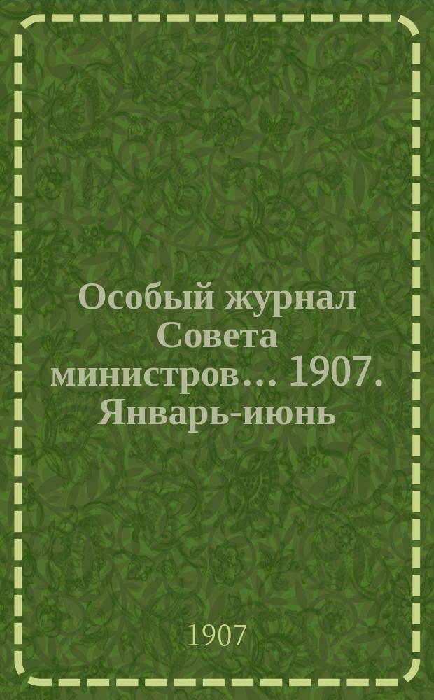 Особый журнал Совета министров... ... 1907. Январь-июнь