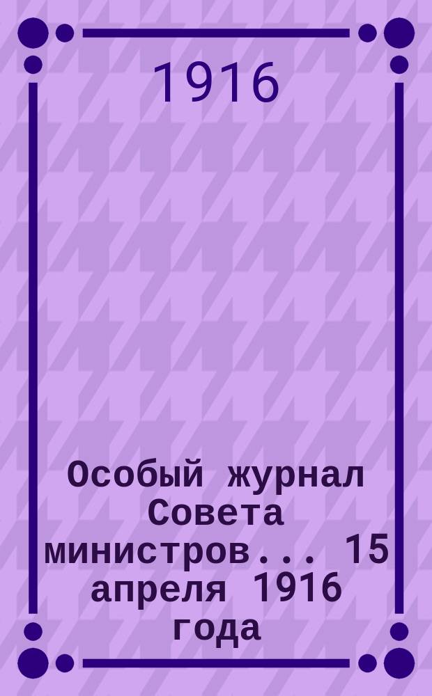 Особый журнал Совета министров... ... 15 апреля 1916 года : О выдаче суточных денег мастеровым, рабочим и низшим служителям, состоящим на постоянной службе по гражданским ведомствам в районах военных действий