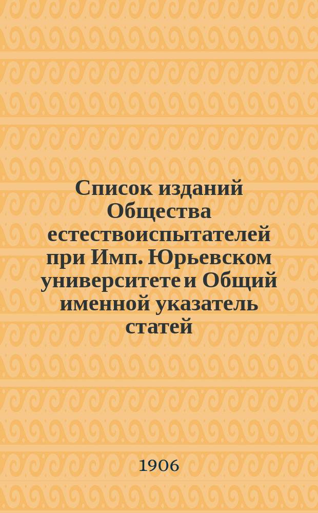 Список изданий Общества естествоиспытателей при Имп. Юрьевском университете и Общий именной указатель статей, помещенных в томах III, (1869) по XIV (1905) включ. Протоколов Общества естествоиспытателей при Юрьевском (бывш. Дерптском) Университете