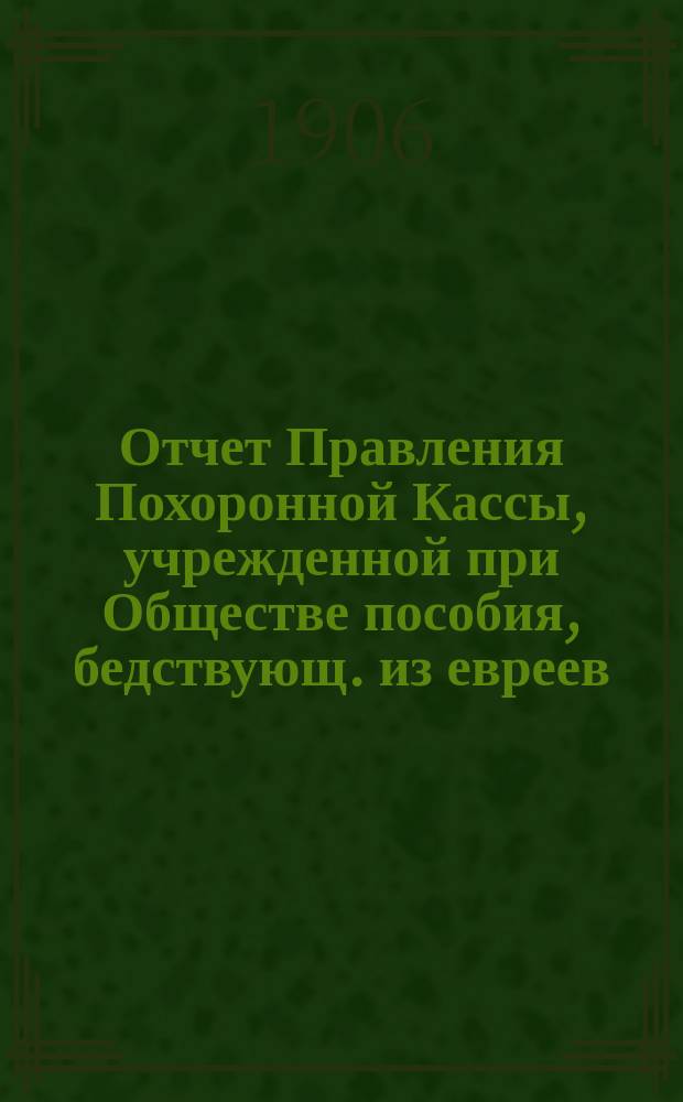Отчет Правления Похоронной Кассы, учрежденной при Обществе пособия, бедствующ. из евреев, купеческим агентам и разным торговцам г. Одессы... ... за 1906 г.