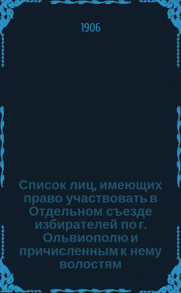 Список лиц, имеющих право участвовать в Отдельном съезде избирателей по г. Ольвиополю и причисленным к нему волостям: Павловской (Новоукраинской), Песчано-Бродской, Новоархангельской, Викторштатской, Лысогорской, Ольшанской, Любомирской, Добровеличковской, Липняжской, Тишковской и Благодатновской для избрания выборщиков в Херсонское губ. избирательное собрание для выбора членов в Государственную Думу на пятилетие с 1907 по 1912 год