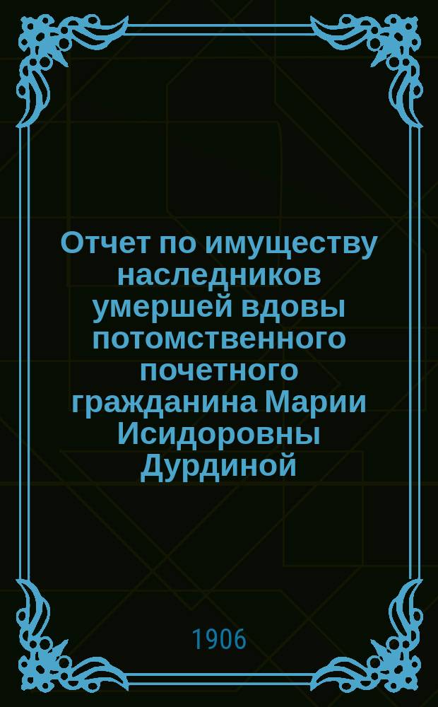 Отчет по имуществу наследников умершей вдовы потомственного почетного гражданина Марии Исидоровны Дурдиной...
