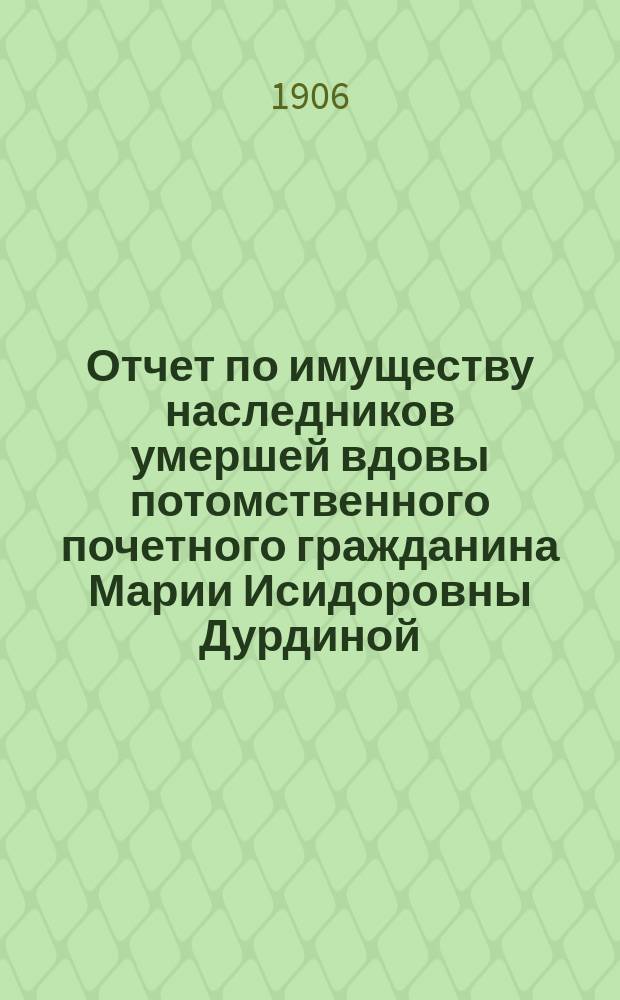 Отчет по имуществу наследников умершей вдовы потомственного почетного гражданина Марии Исидоровны Дурдиной... С 1-го мая 1905 года по 1-е мая 1906 года