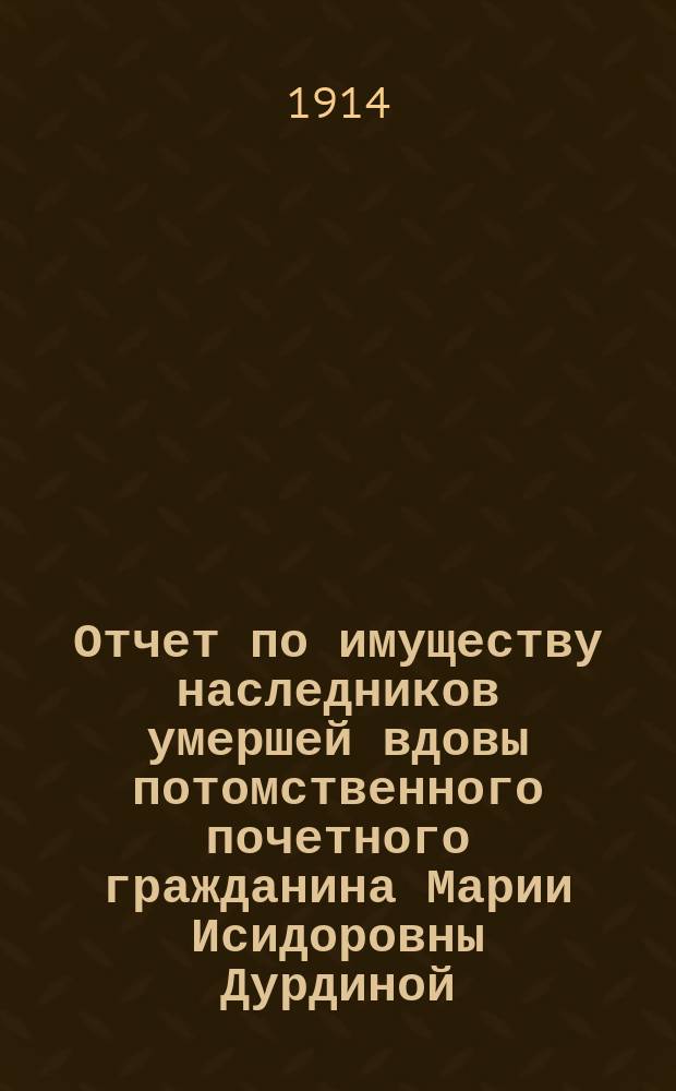 Отчет по имуществу наследников умершей вдовы потомственного почетного гражданина Марии Исидоровны Дурдиной... ... с 1-го мая 1913 года по 1-е мая 1914 года