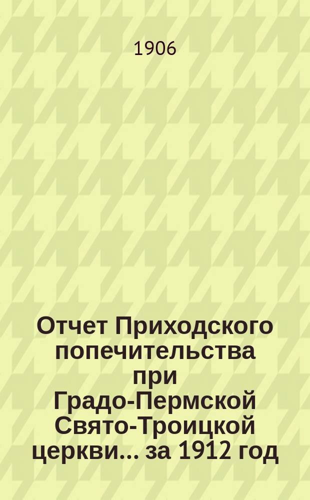 Отчет Приходского попечительства при Градо-Пермской Свято-Троицкой церкви... ... за 1912 год