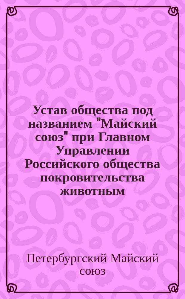 Устав общества под названием "Майский союз" при Главном Управлении Российского общества покровительства животным : Утв. 20 мая 1906 г