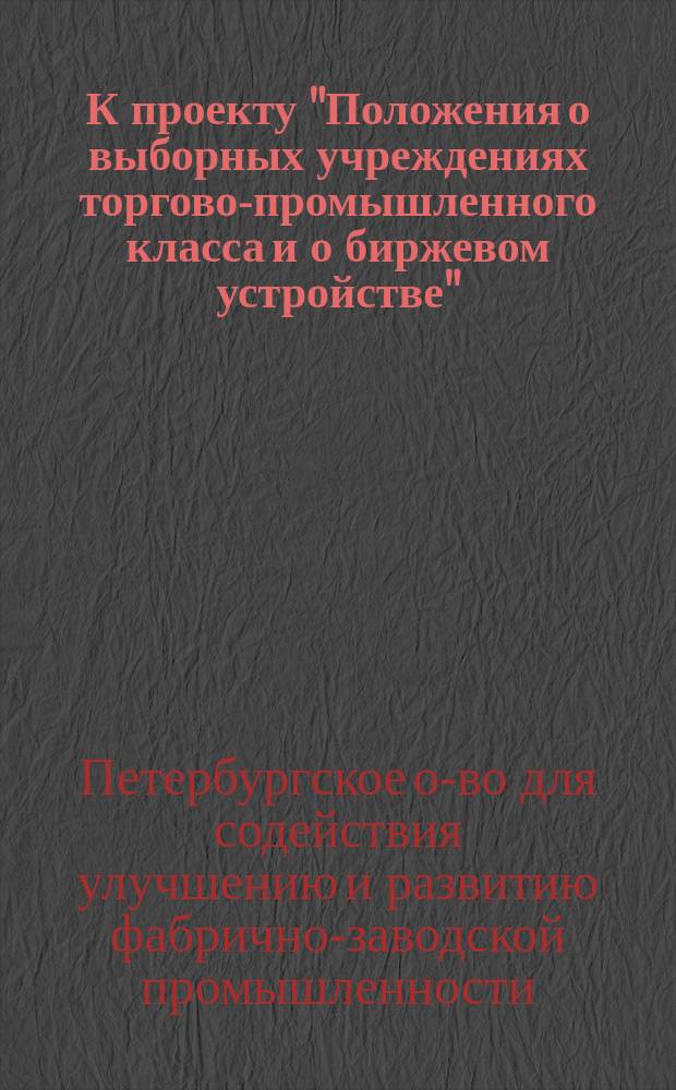 К проекту "Положения о выборных учреждениях торгово-промышленного класса и о биржевом устройстве" : Докладная записка С.-Петерб. о-ва для содействия улучшению и развитию фабр.-зав. пром-ти... министру торговли и пром-сти