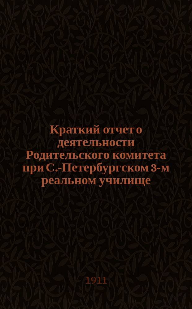 Краткий отчет о деятельности Родительского комитета при С.-Петербургском 3-м реальном училище... ... за 1910/11 учебный год