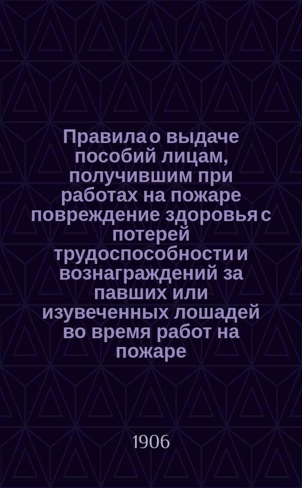 Правила о выдаче пособий лицам, получившим при работах на пожаре повреждение здоровья с потерей трудоспособности и вознаграждений за павших или изувеченных лошадей во время работ на пожаре : Утв. Перм. губ. земским собранием XXXVII чрезвычайной сессии
