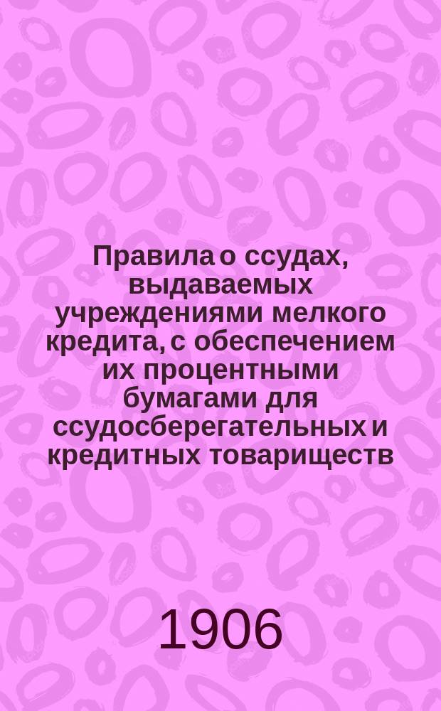 Правила о ссудах, выдаваемых учреждениями мелкого кредита, с обеспечением их процентными бумагами для ссудосберегательных и кредитных товариществ, а также для сельских, волостных и станичных общественных ссудосберегательных касс : Утв. г. министром финансов 14 июня 1906 г