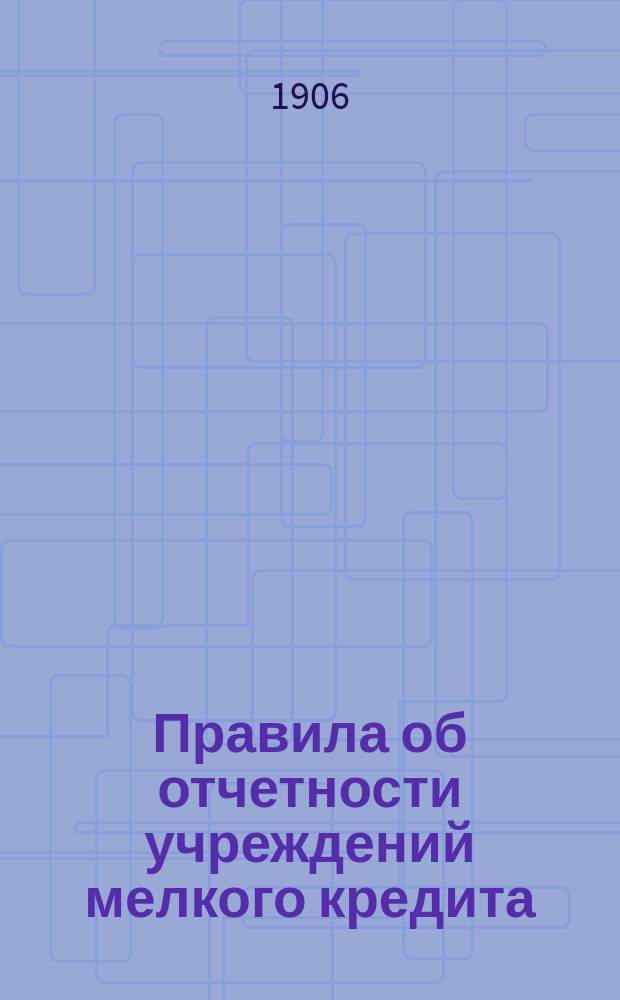 Правила об отчетности учреждений мелкого кредита : (Выборка из Наказа по сему предмету, утв. Ком. по делам мелкого кредита 28 февр. 1906 г.)