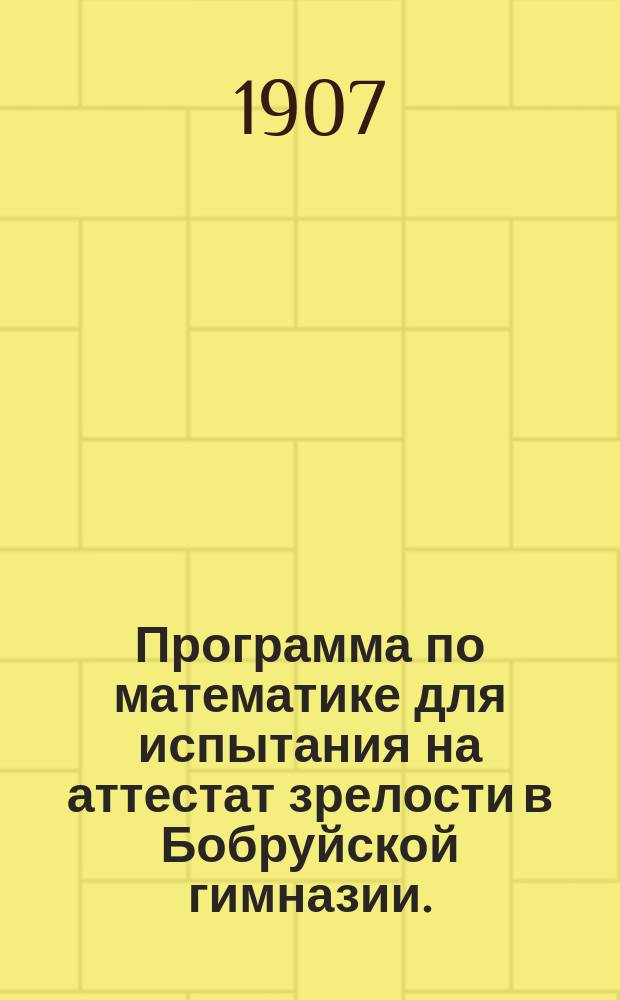 Программа по математике для испытания на аттестат зрелости в Бобруйской гимназии. ... в 1907 году