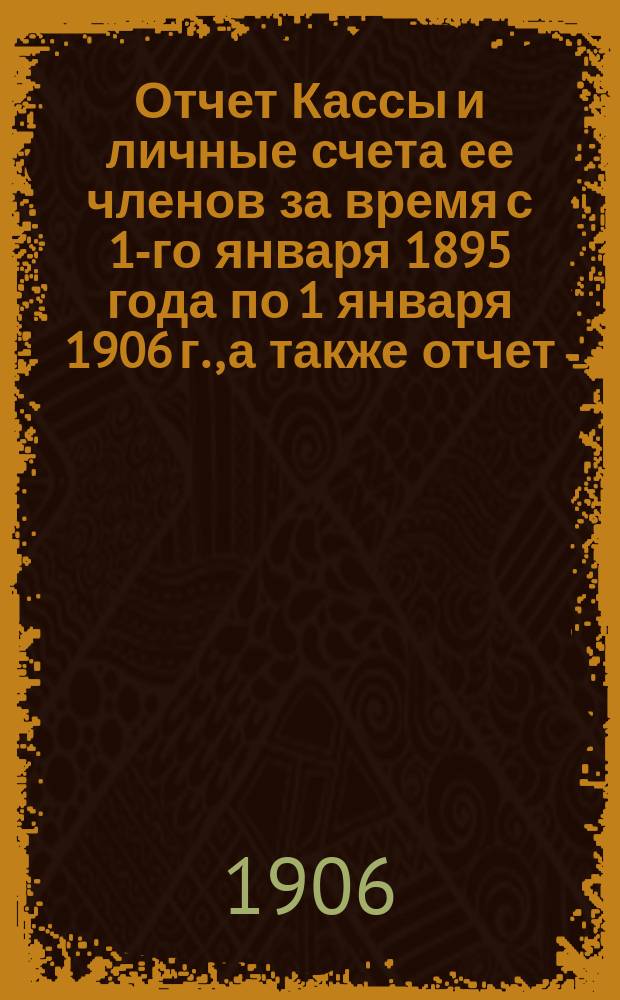 Отчет Кассы и личные счета ее членов за время с 1-го января 1895 года по 1 января 1906 г., а также отчет (по приходу) по 23 октября 1906 года
