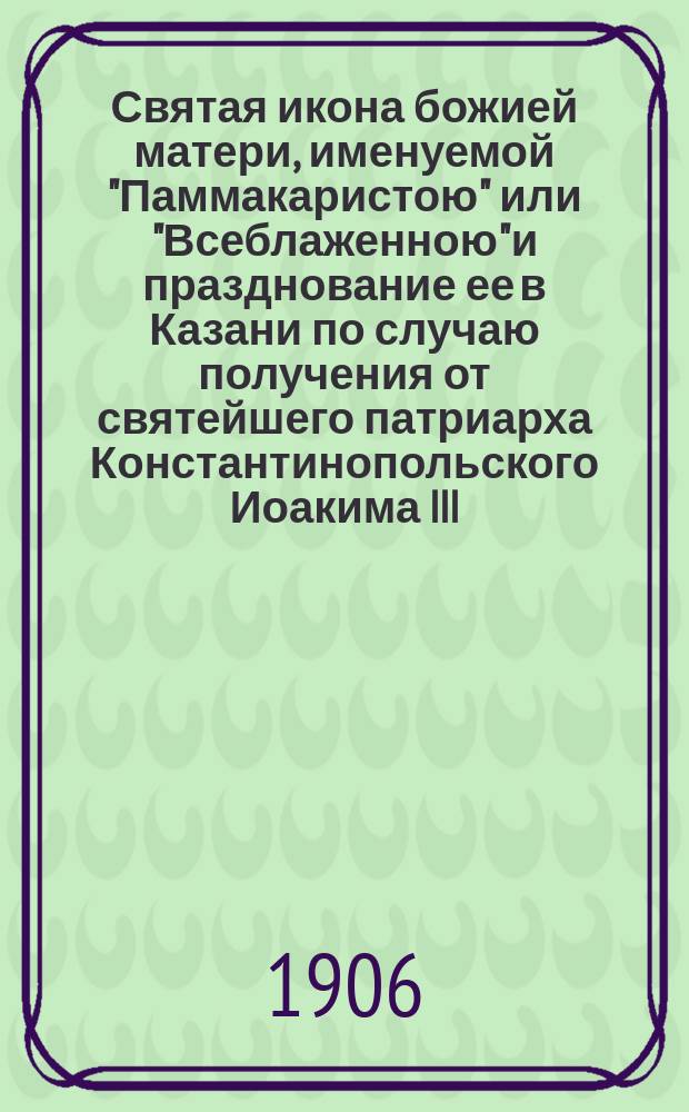 Святая икона божией матери, именуемой "Паммакаристою" или "Всеблаженною" и празднование ее в Казани по случаю получения от святейшего патриарха Константинопольского Иоакима III