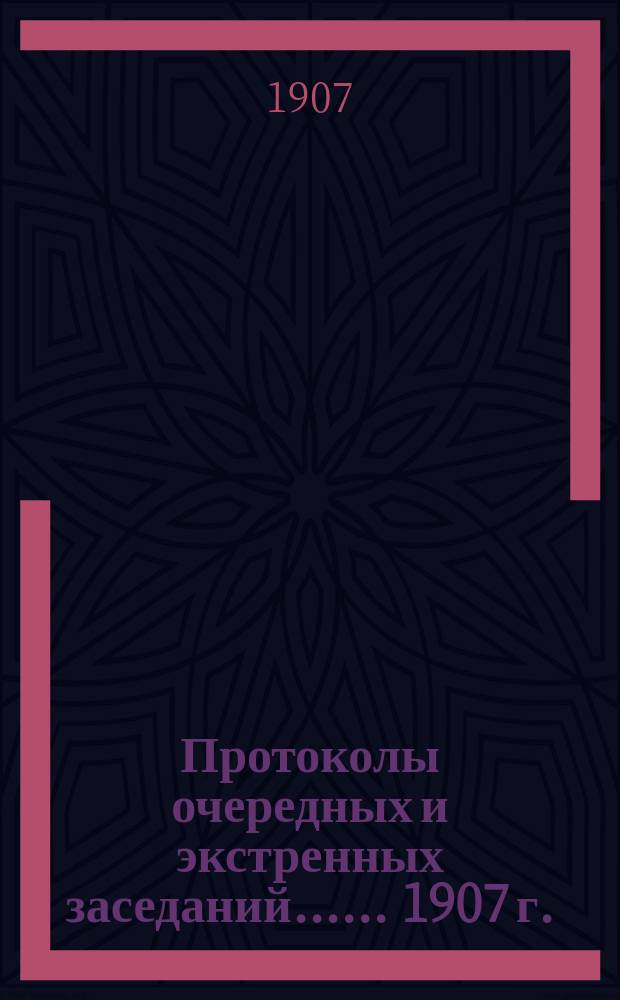 [Протоколы очередных и экстренных заседаний...]. ... 1907 г.