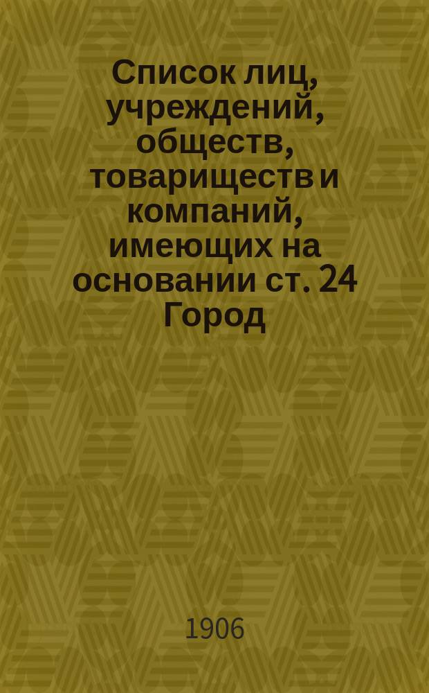 Список лиц, учреждений, обществ, товариществ и компаний, имеющих на основании ст. 24 Город. полож. 1892 г. по владению недвижимыми имуществами и торгово-промышленными предприятиями право участвовать в выборе гласных Городской думы и кандидатов к ним...