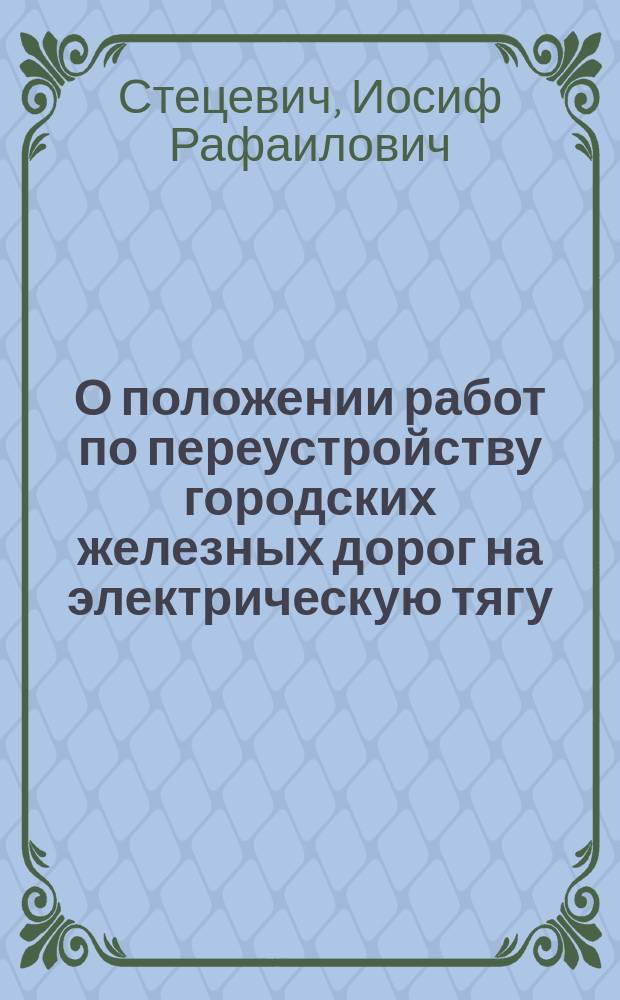 О положении работ по переустройству городских железных дорог на электрическую тягу : Записка вр. и д. гл. инж. И.Р. Стецевича. Краткий обзор электрических трамваев гор. Москвы, Киева, Екатеринослава и Гельсингфорса