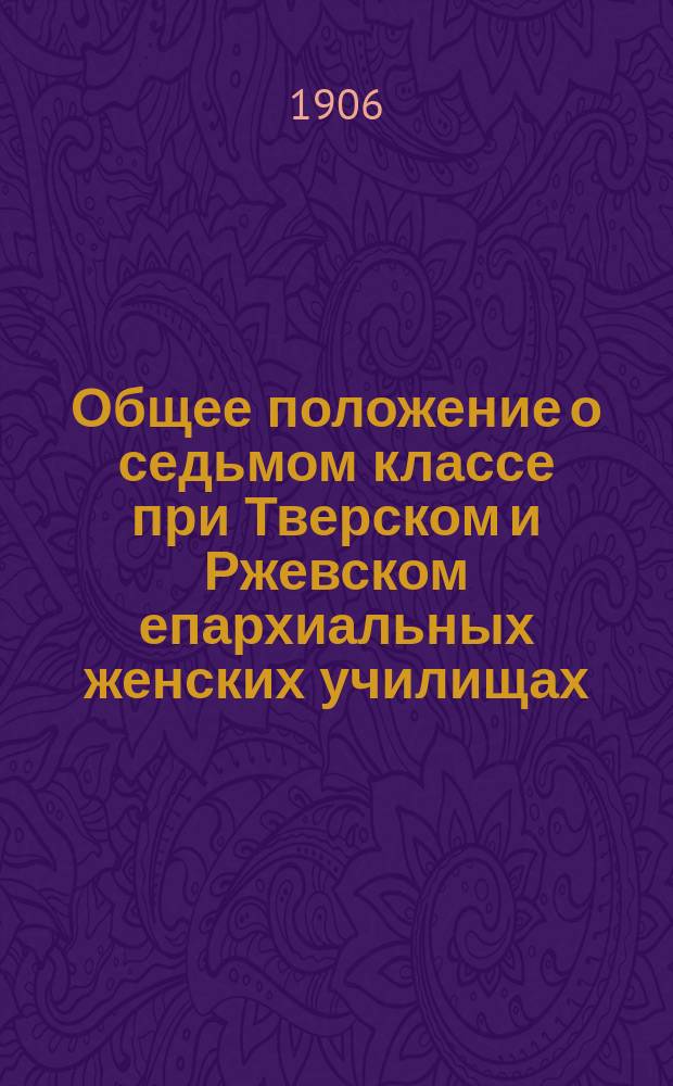 Общее положение о седьмом классе при Тверском и Ржевском епархиальных женских училищах, утвержденное Св. правительствующим синодом и исправленное, согласно указаниям указа от 6 сентября 1906 года за № 9551