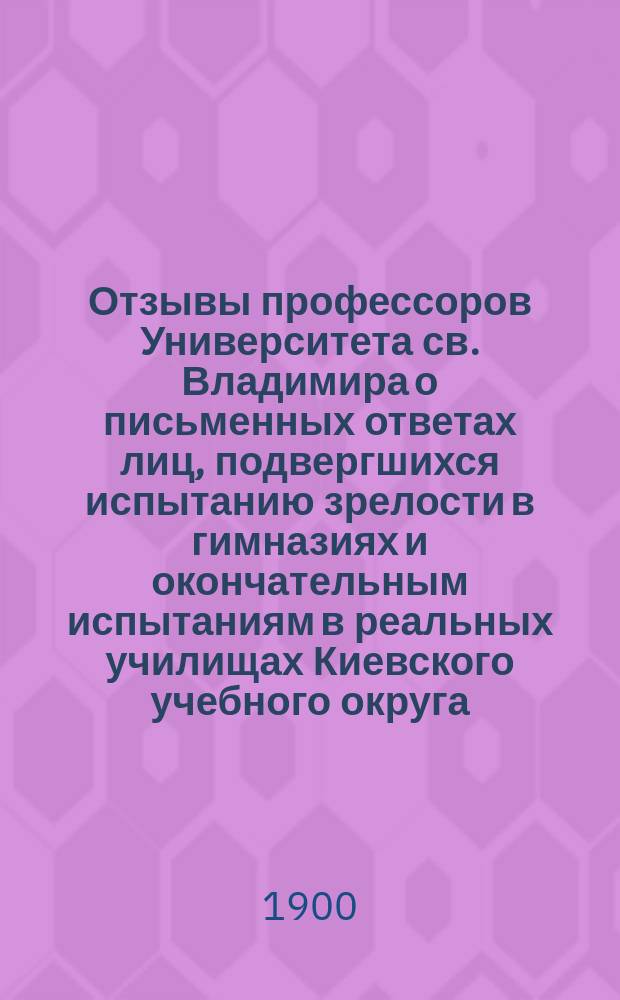 Отзывы профессоров Университета св. Владимира о письменных ответах лиц, подвергшихся испытанию зрелости в гимназиях и окончательным испытаниям в реальных училищах Киевского учебного округа... за 1899 год