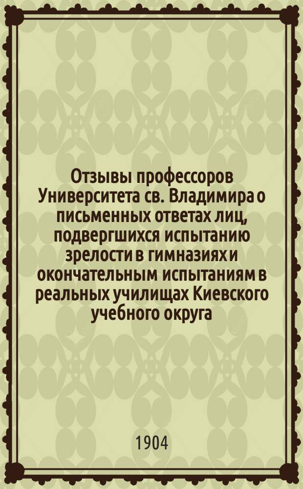 Отзывы профессоров Университета св. Владимира о письменных ответах лиц, подвергшихся испытанию зрелости в гимназиях и окончательным испытаниям в реальных училищах Киевского учебного округа... за 1903 год
