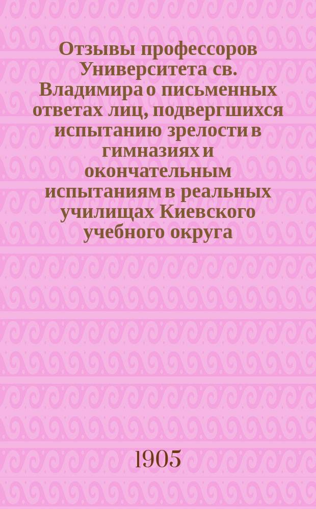 Отзывы профессоров Университета св. Владимира о письменных ответах лиц, подвергшихся испытанию зрелости в гимназиях и окончательным испытаниям в реальных училищах Киевского учебного округа... за 1904 год