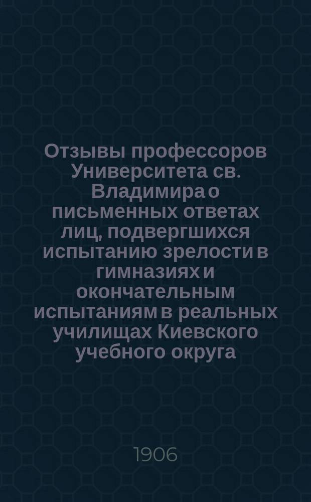 Отзывы профессоров Университета св. Владимира о письменных ответах лиц, подвергшихся испытанию зрелости в гимназиях и окончательным испытаниям в реальных училищах Киевского учебного округа... за 1905 год