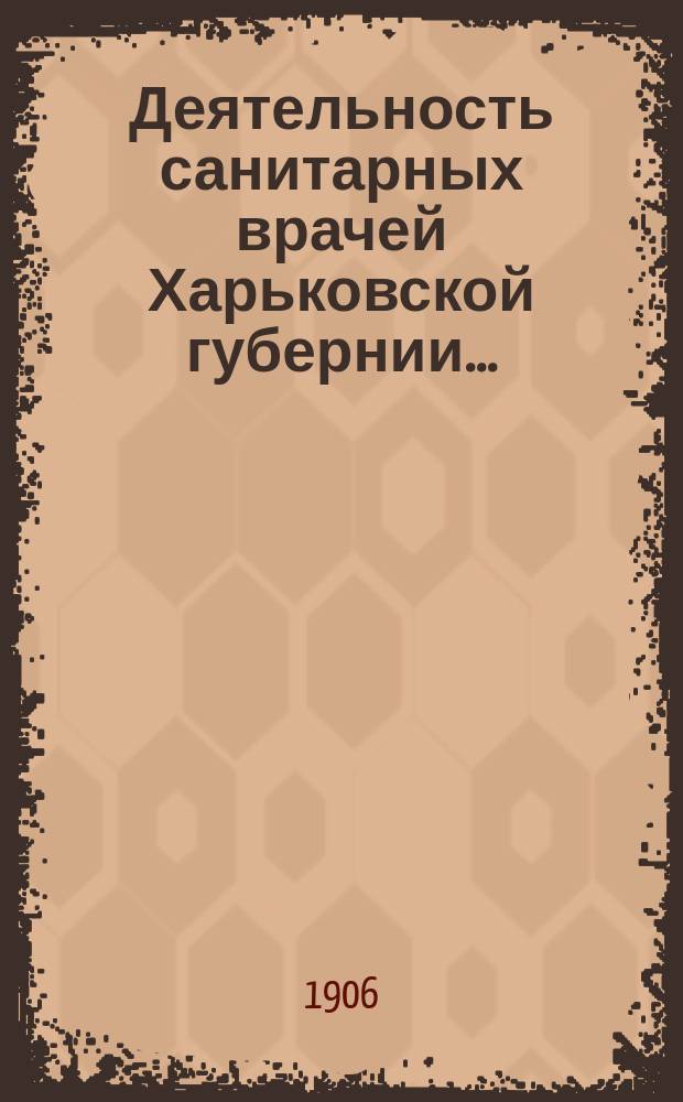 Деятельность санитарных врачей Харьковской губернии.. : [Отчеты]. в 1904 и частью 1905 годах