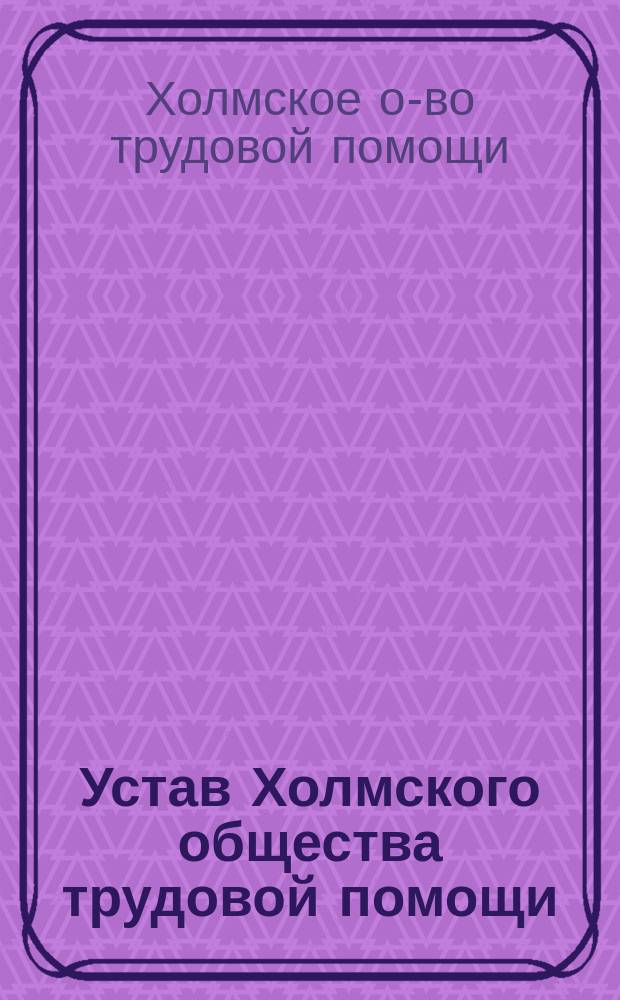 Устав Холмского общества трудовой помощи : Утв. 15/VIII 1906 г.