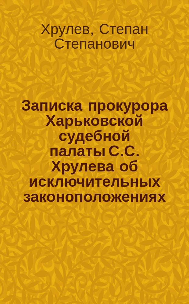 Записка прокурора Харьковской судебной палаты С.С. Хрулева об исключительных законоположениях, установленных для охранения государственного порядка : (Сост. в сент. 1905 г.) : С прил