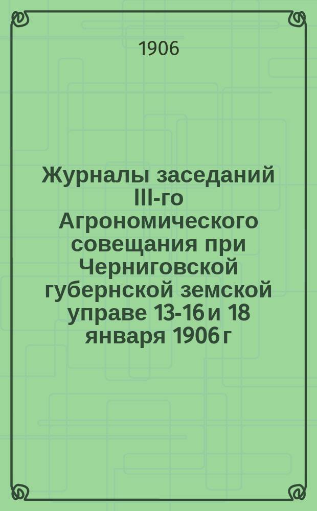 Журналы заседаний III-го Агрономического совещания при Черниговской губернской земской управе 13-16 и 18 января 1906 г.