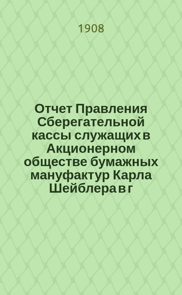 Отчет Правления Сберегательной кассы служащих в Акционерном обществе бумажных мануфактур Карла Шейблера в г. Лодзи... ... за 2-й : ... за 2-й г. деятельности Кассы, т. е. за время с 1 янв. по 31 дек. 1907 г.