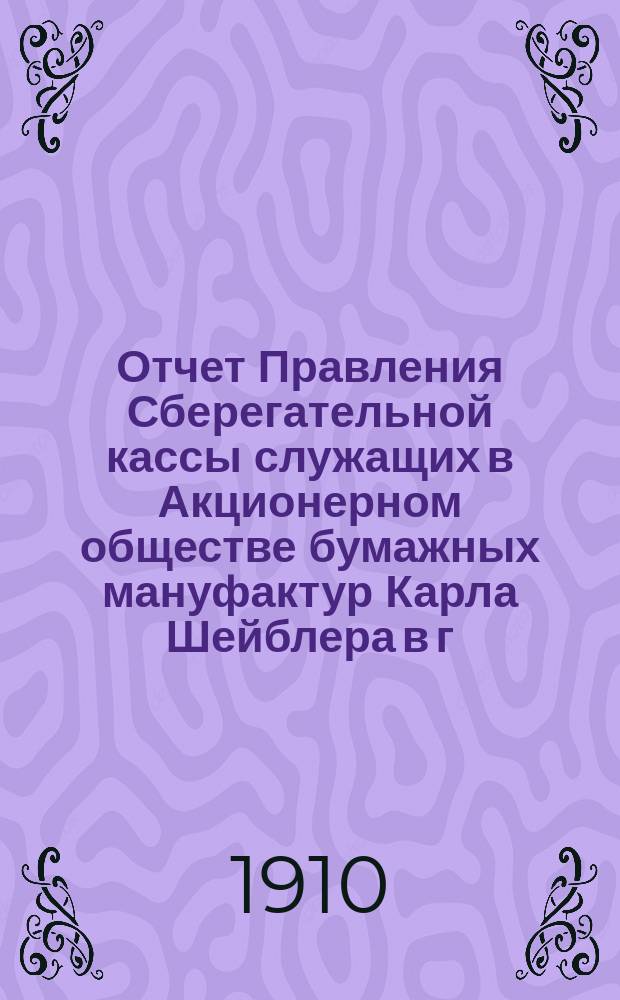 Отчет Правления Сберегательной кассы служащих в Акционерном обществе бумажных мануфактур Карла Шейблера в г. Лодзи... ... за 4-й : ... за 4-й г. деятельности Кассы, т. е. за время с 1 янв. по 31 дек. 1909 г.
